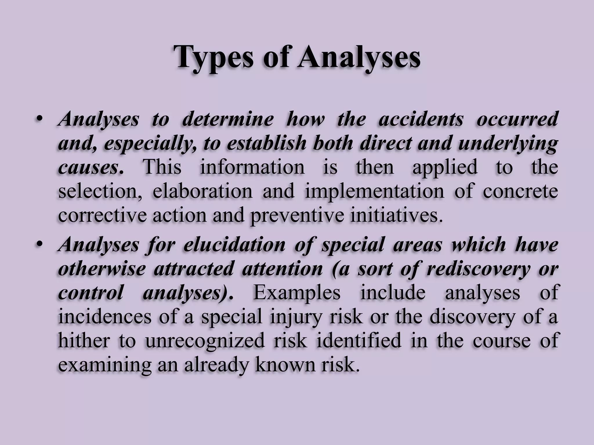 Types of Analyses
• Analyses to determine how the accidents occurred
and, especially, to establish both direct and underlying
causes. This information is then applied to the
selection, elaboration and implementation of concrete
corrective action and preventive initiatives.
• Analyses for elucidation of special areas which have
otherwise attracted attention (a sort of rediscovery or
control analyses). Examples include analyses of
incidences of a special injury risk or the discovery of a
hither to unrecognized risk identified in the course of
examining an already known risk.

 