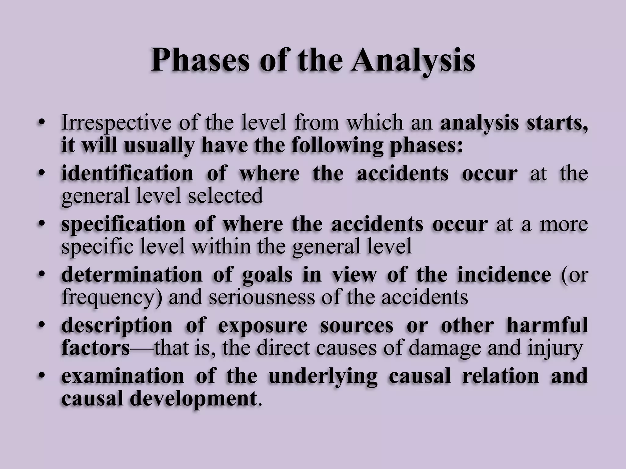 Phases of the Analysis
• Irrespective of the level from which an analysis starts,
it will usually have the following phases:
• identification of where the accidents occur at the
general level selected
• specification of where the accidents occur at a more
specific level within the general level
• determination of goals in view of the incidence (or
frequency) and seriousness of the accidents
• description of exposure sources or other harmful
factors—that is, the direct causes of damage and injury
• examination of the underlying causal relation and
causal development.

 
