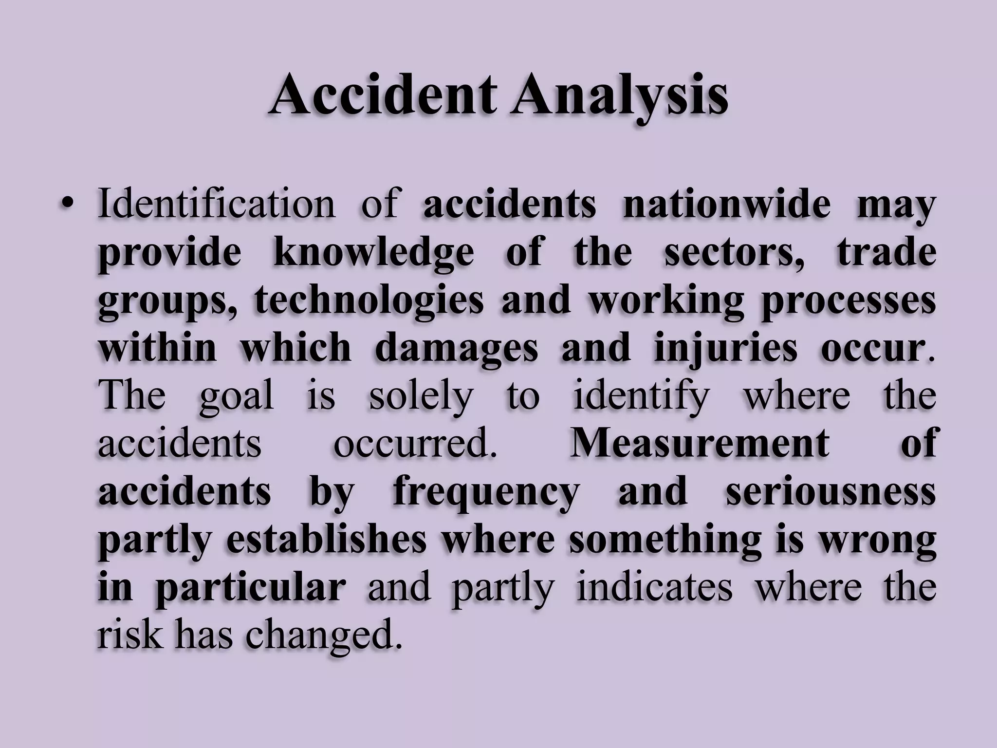 Accident Analysis
• Identification of accidents nationwide may
provide knowledge of the sectors, trade
groups, technologies and working processes
within which damages and injuries occur.
The goal is solely to identify where the
accidents
occurred.
Measurement
of
accidents by frequency and seriousness
partly establishes where something is wrong
in particular and partly indicates where the
risk has changed.

 