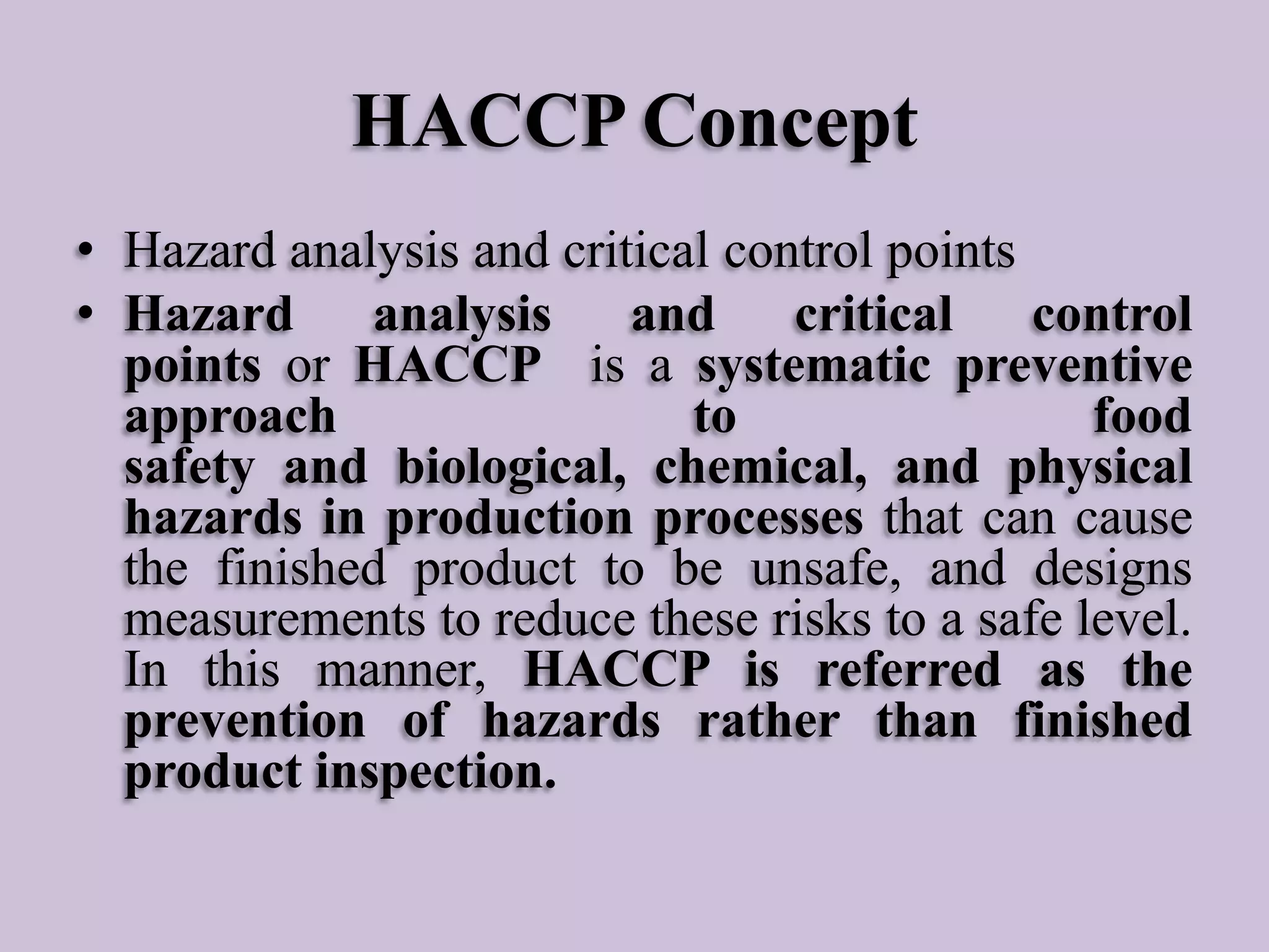 HACCP Concept
• Hazard analysis and critical control points
• Hazard analysis and critical control
points or HACCP is a systematic preventive
approach
to
food
safety and biological, chemical, and physical
hazards in production processes that can cause
the finished product to be unsafe, and designs
measurements to reduce these risks to a safe level.
In this manner, HACCP is referred as the
prevention of hazards rather than finished
product inspection.

 