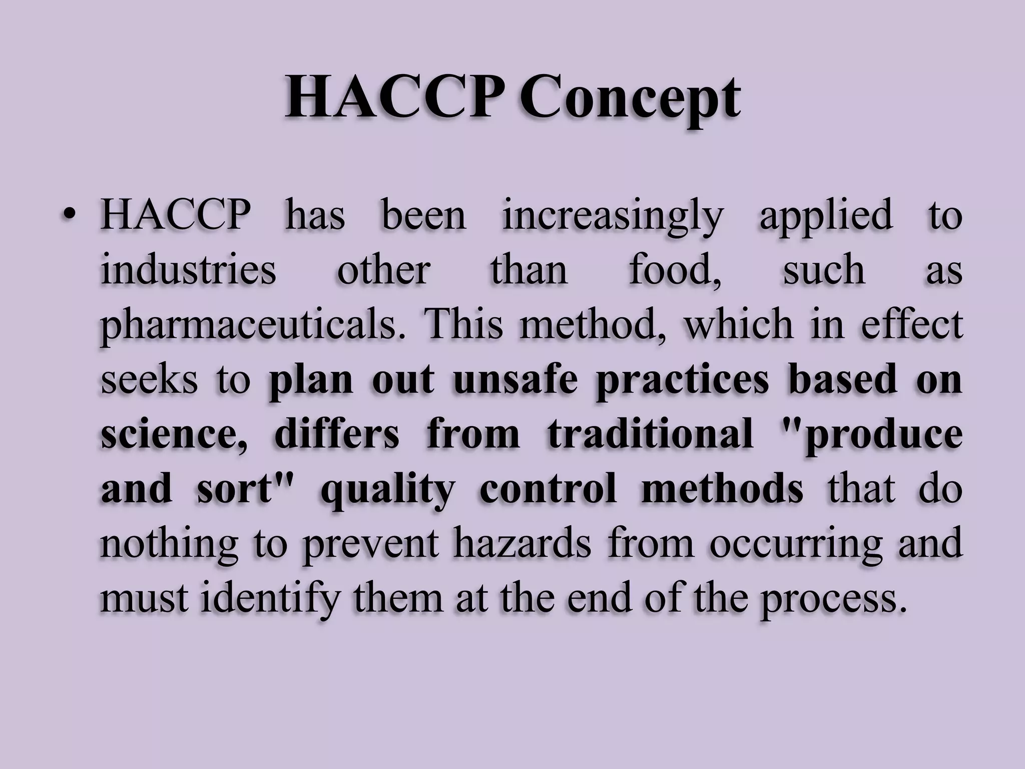 HACCP Concept
• HACCP has been increasingly applied to
industries other than food, such as
pharmaceuticals. This method, which in effect
seeks to plan out unsafe practices based on
science, differs from traditional "produce
and sort" quality control methods that do
nothing to prevent hazards from occurring and
must identify them at the end of the process.

 