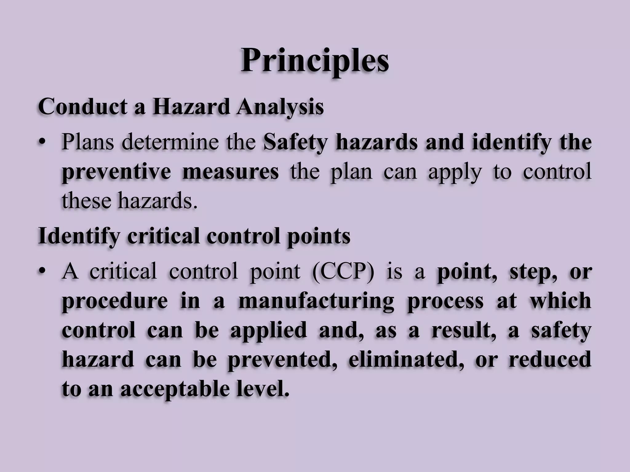 Principles
Conduct a Hazard Analysis
• Plans determine the Safety hazards and identify the
preventive measures the plan can apply to control
these hazards.
Identify critical control points
• A critical control point (CCP) is a point, step, or
procedure in a manufacturing process at which
control can be applied and, as a result, a safety
hazard can be prevented, eliminated, or reduced
to an acceptable level.

 