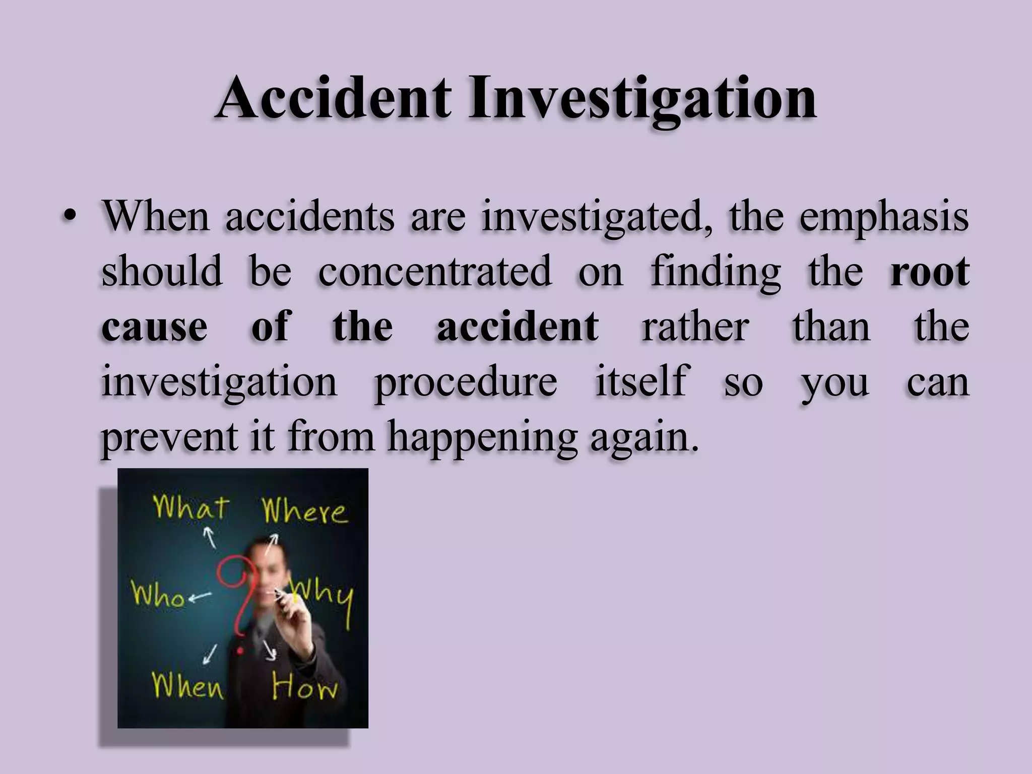 Accident Investigation
• When accidents are investigated, the emphasis
should be concentrated on finding the root
cause of the accident rather than the
investigation procedure itself so you can
prevent it from happening again.

 