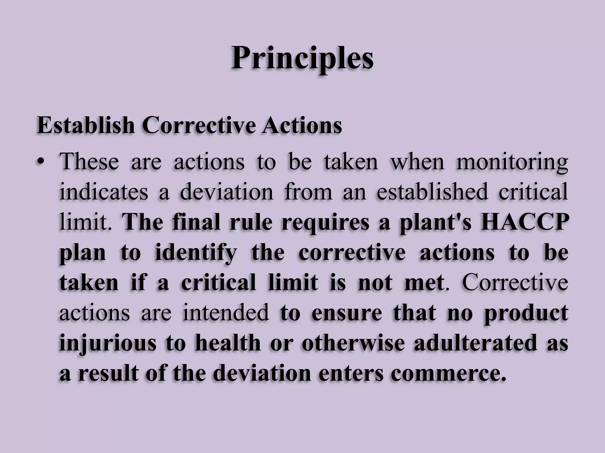 Principles
Establish Corrective Actions
• These are actions to be taken when monitoring
indicates a deviation from an established critical
limit. The final rule requires a plant's HACCP
plan to identify the corrective actions to be
taken if a critical limit is not met. Corrective
actions are intended to ensure that no product
injurious to health or otherwise adulterated as
a result of the deviation enters commerce.

 