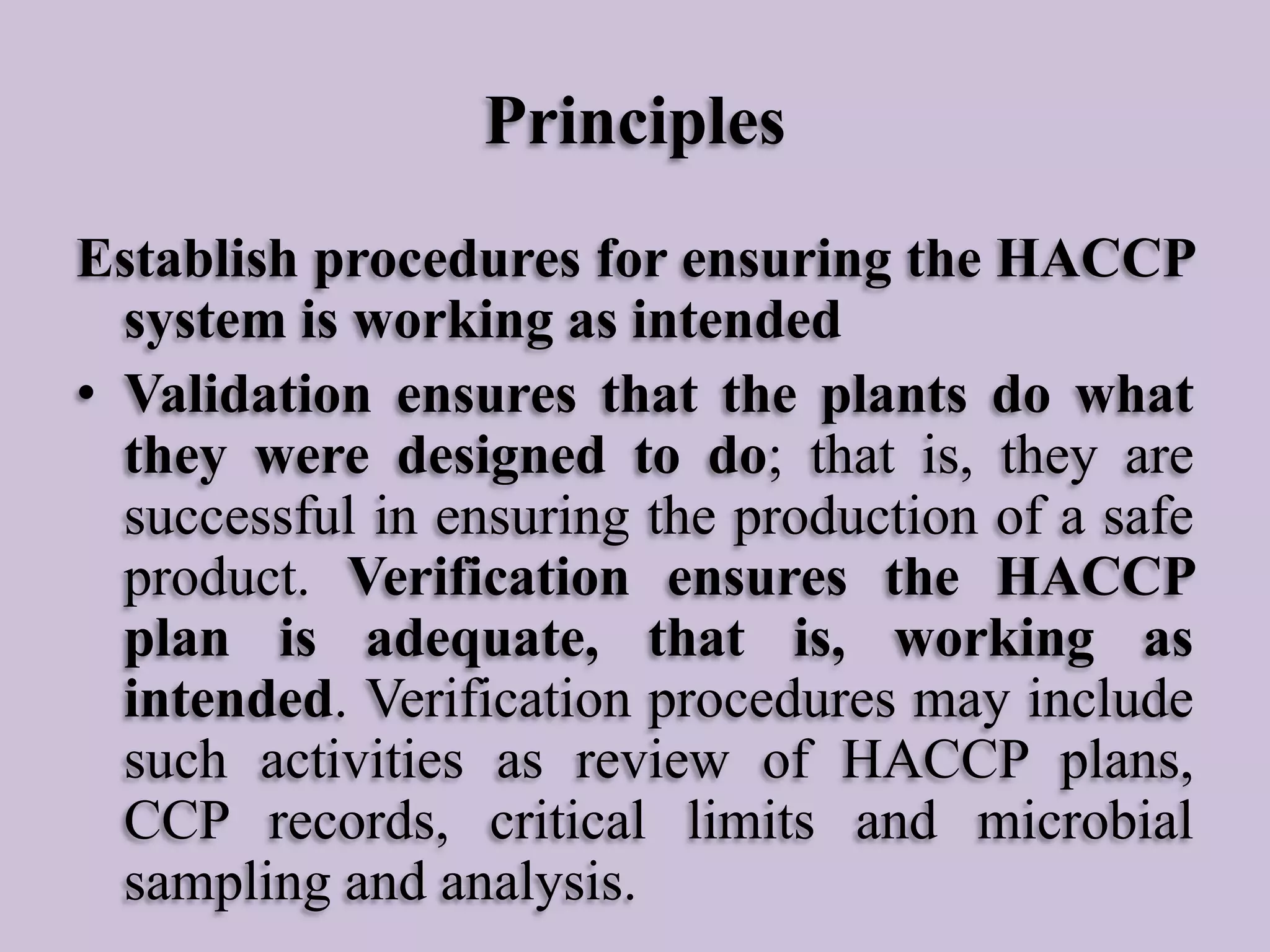 Principles
Establish procedures for ensuring the HACCP
system is working as intended
• Validation ensures that the plants do what
they were designed to do; that is, they are
successful in ensuring the production of a safe
product. Verification ensures the HACCP
plan is adequate, that is, working as
intended. Verification procedures may include
such activities as review of HACCP plans,
CCP records, critical limits and microbial
sampling and analysis.

 