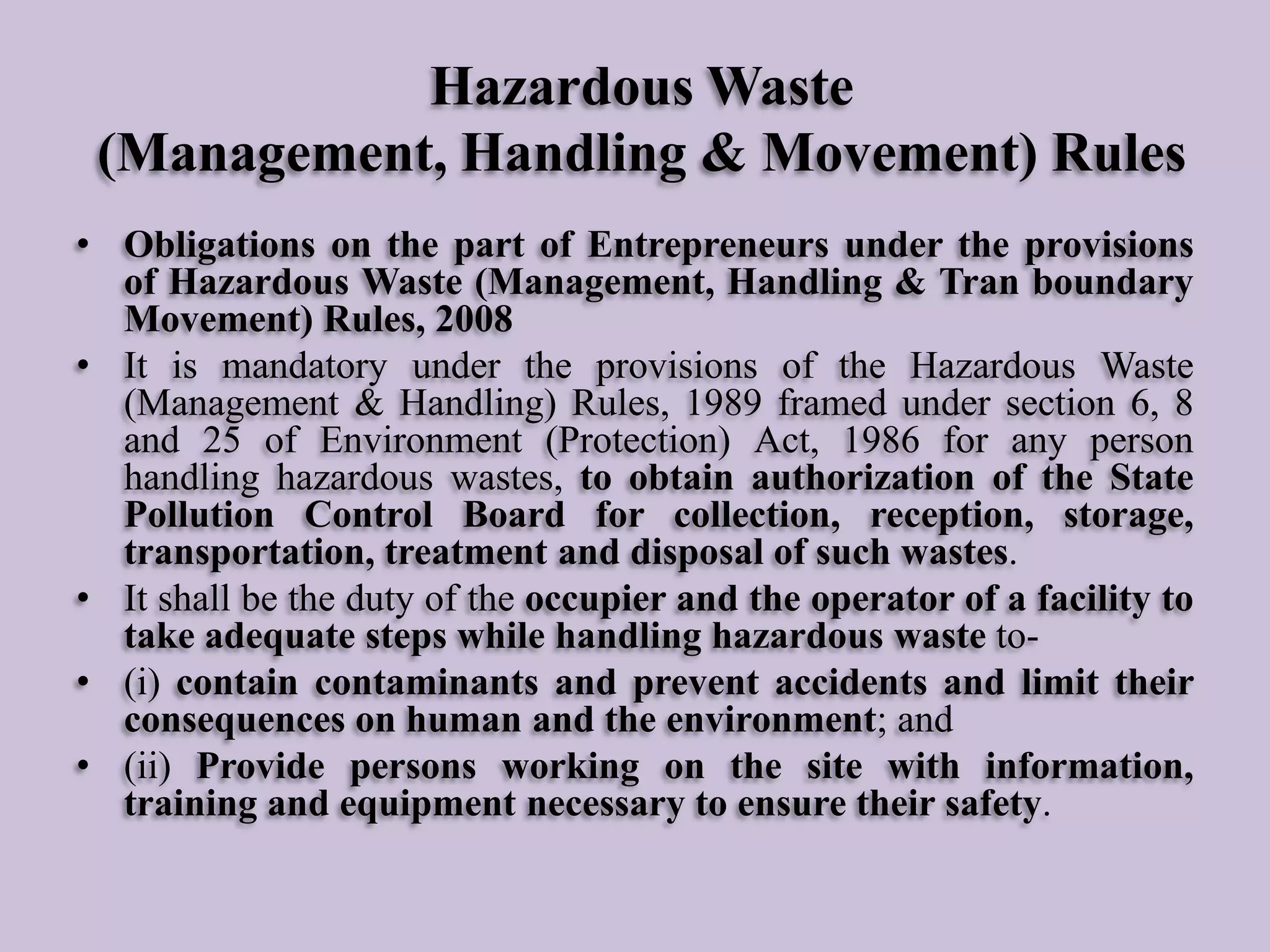 Hazardous Waste
(Management, Handling & Movement) Rules
• Obligations on the part of Entrepreneurs under the provisions
of Hazardous Waste (Management, Handling & Tran boundary
Movement) Rules, 2008
• It is mandatory under the provisions of the Hazardous Waste
(Management & Handling) Rules, 1989 framed under section 6, 8
and 25 of Environment (Protection) Act, 1986 for any person
handling hazardous wastes, to obtain authorization of the State
Pollution Control Board for collection, reception, storage,
transportation, treatment and disposal of such wastes.
• It shall be the duty of the occupier and the operator of a facility to
take adequate steps while handling hazardous waste to• (i) contain contaminants and prevent accidents and limit their
consequences on human and the environment; and
• (ii) Provide persons working on the site with information,
training and equipment necessary to ensure their safety.

 