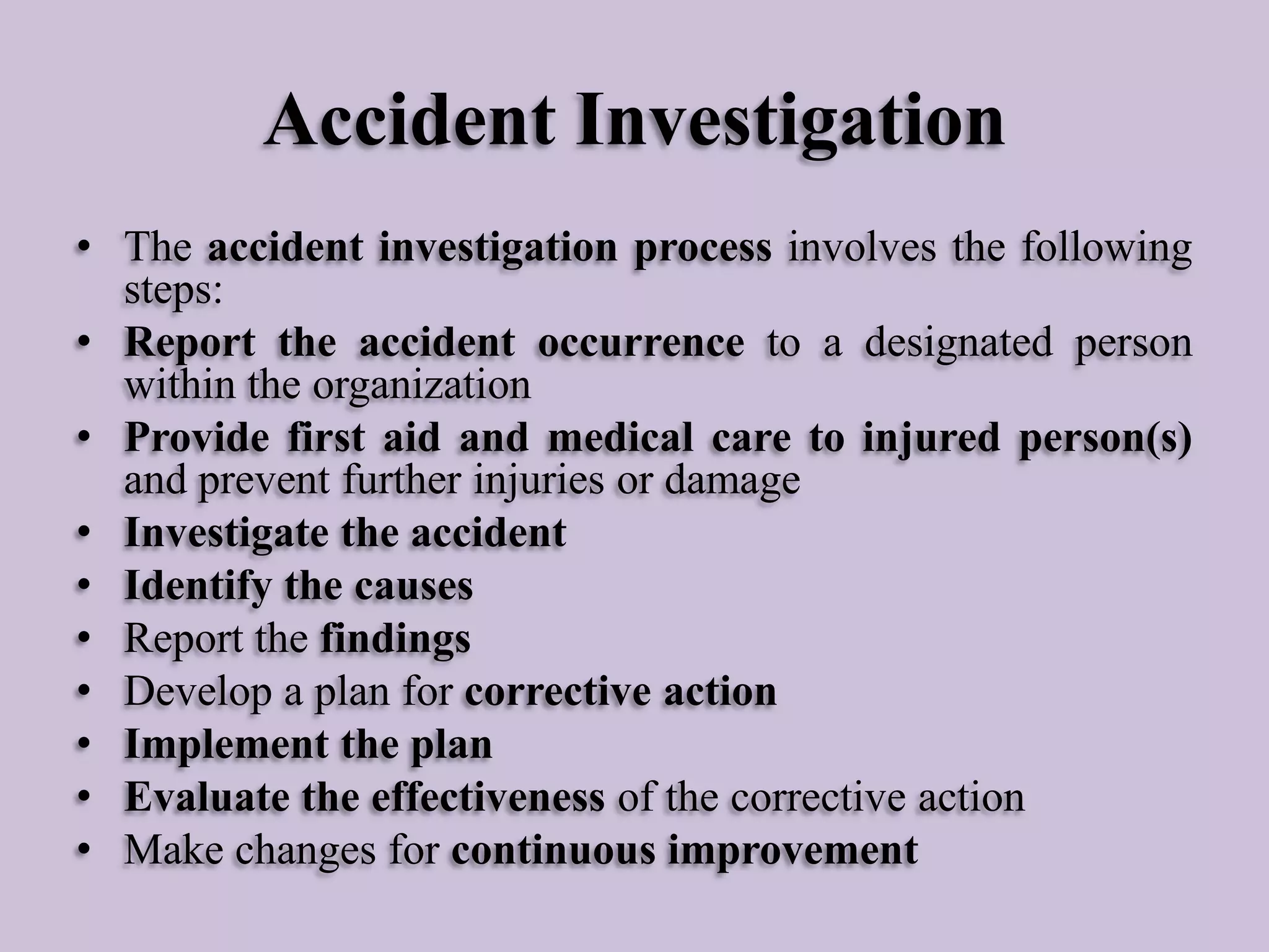 Accident Investigation
• The accident investigation process involves the following
steps:
• Report the accident occurrence to a designated person
within the organization
• Provide first aid and medical care to injured person(s)
and prevent further injuries or damage
• Investigate the accident
• Identify the causes
• Report the findings
• Develop a plan for corrective action
• Implement the plan
• Evaluate the effectiveness of the corrective action
• Make changes for continuous improvement

 