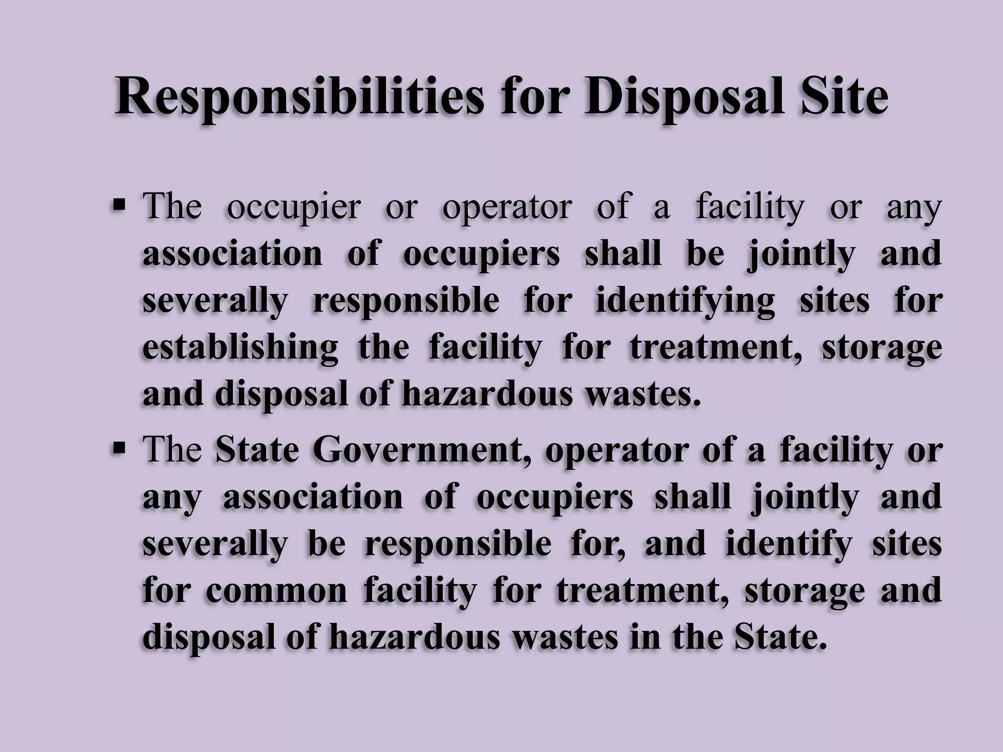 Responsibilities for Disposal Site
 The occupier or operator of a facility or any
association of occupiers shall be jointly and
severally responsible for identifying sites for
establishing the facility for treatment, storage
and disposal of hazardous wastes.
 The State Government, operator of a facility or
any association of occupiers shall jointly and
severally be responsible for, and identify sites
for common facility for treatment, storage and
disposal of hazardous wastes in the State.

 