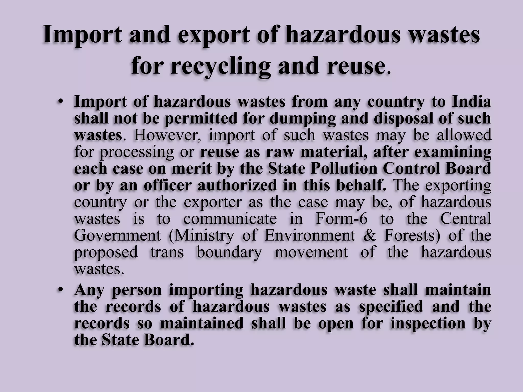 Import and export of hazardous wastes
for recycling and reuse.
• Import of hazardous wastes from any country to India
shall not be permitted for dumping and disposal of such
wastes. However, import of such wastes may be allowed
for processing or reuse as raw material, after examining
each case on merit by the State Pollution Control Board
or by an officer authorized in this behalf. The exporting
country or the exporter as the case may be, of hazardous
wastes is to communicate in Form-6 to the Central
Government (Ministry of Environment & Forests) of the
proposed trans boundary movement of the hazardous
wastes.
• Any person importing hazardous waste shall maintain
the records of hazardous wastes as specified and the
records so maintained shall be open for inspection by
the State Board.

 