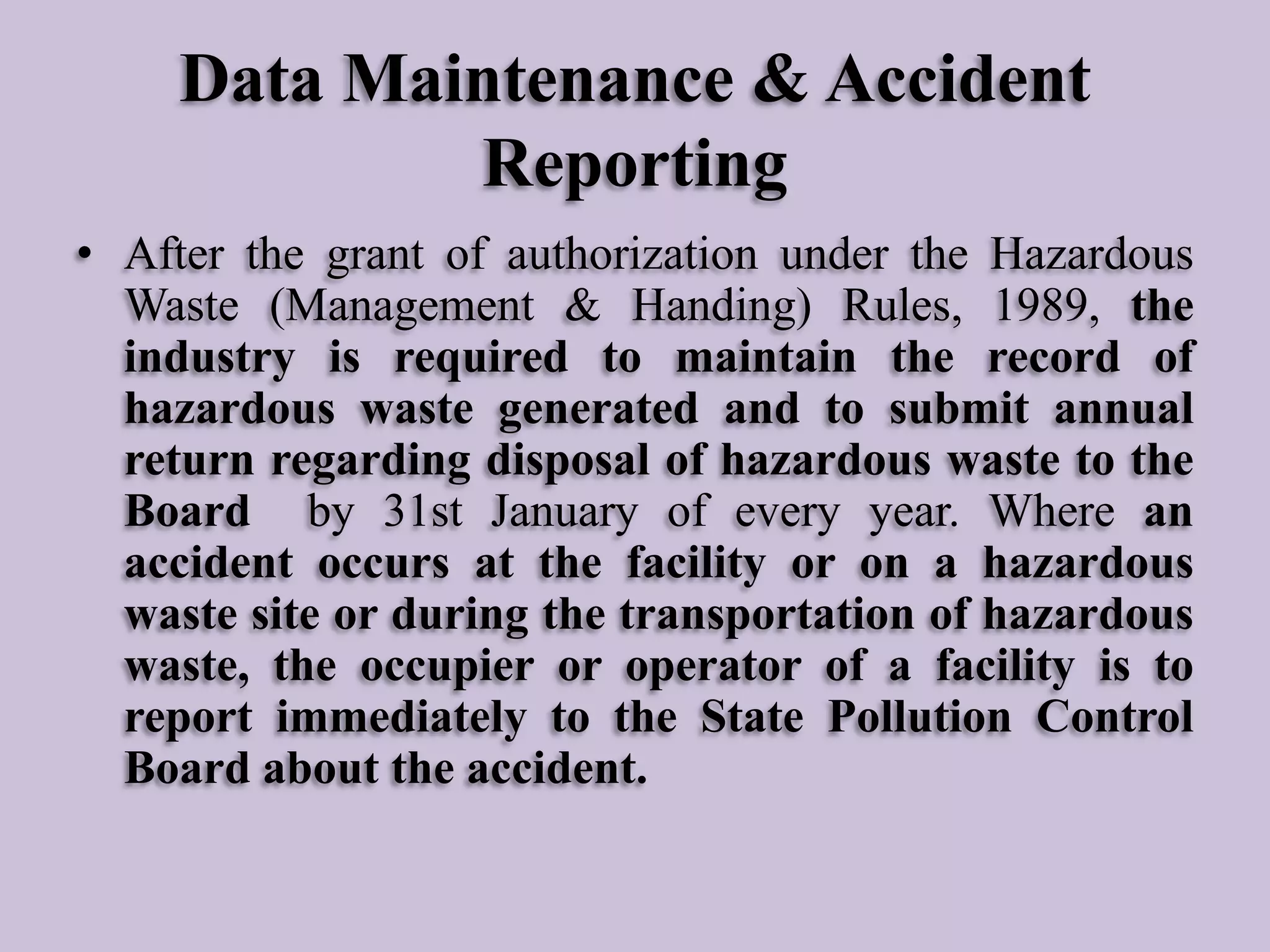 Data Maintenance & Accident
Reporting
• After the grant of authorization under the Hazardous
Waste (Management & Handing) Rules, 1989, the
industry is required to maintain the record of
hazardous waste generated and to submit annual
return regarding disposal of hazardous waste to the
Board by 31st January of every year. Where an
accident occurs at the facility or on a hazardous
waste site or during the transportation of hazardous
waste, the occupier or operator of a facility is to
report immediately to the State Pollution Control
Board about the accident.

 