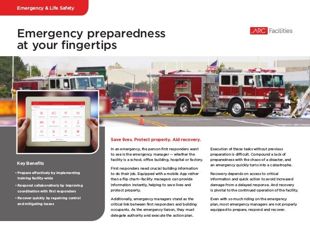 Emergency preparedness
at your fingertips
In an emergency, the person first responders want
to see is the emergency manager -- whether the
facility is a school, office building, hospital or factory.
First responders need crucial building information
to do their job. Equipped with a mobile App rather
than a flip chart—facility managers can provide
information instantly, helping to save lives and
protect property.
Additionally, emergency managers stand as the
critical link between first responders and building
occupants. As the emergency liaison, they must
delegate authority and execute the action plan.
Execution of these tasks without previous
preparation is difficult. Compound a lack of
preparedness with the chaos of a disaster, and
an emergency quickly turns into a catastrophe.
Recovery depends on access to critical
information and quick action to avoid increased
damage from a delayed response. And recovery
is pivotal to the continued operation of the facility.
Even with so much riding on the emergency
plan, most emergency managers are not properly
equipped to prepare, respond and recover.
Save lives. Protect property. Aid recovery.
Key Benefits
• Prepare effectively by implementing
training facility-wide
• Respond collaboratively by improving
coordination with first responders
• Recover quickly by regaining control
and mitigating losses
Emergency & Life Safety
 