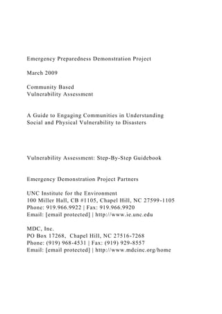 Emergency Preparedness Demonstration Project
March 2009
Community Based
Vulnerability Assessment
A Guide to Engaging Communities in Understanding
Social and Physical Vulnerability to Disasters
Vulnerability Assessment: Step-By-Step Guidebook
Emergency Demonstration Project Partners
UNC Institute for the Environment
100 Miller Hall, CB #1105, Chapel Hill, NC 27599-1105
Phone: 919.966.9922 | Fax: 919.966.9920
Email: [email protected] | http://www.ie.unc.edu
MDC, Inc.
PO Box 17268, Chapel Hill, NC 27516-7268
Phone: (919) 968-4531 | Fax: (919) 929-8557
Email: [email protected] | http://www.mdcinc.org/home
 
