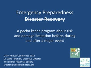 Emergency Preparedness
Disaster Recovery
A pecha kecha program about risk
and damage limitation before, during
and after a major event
OMA Annual Conference 2014
Dr Ware Petznick, Executive Director
The Shaker Historical Society
wpetznick@shakerhistory.org
 