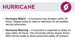 Hurricane Watch  – A hurricane may threaten within 24 hours. Stayed tuned to radio or television for all weather service advisories. Hurricane Warning  – A hurricane is expected to strike an area within 24 hours. The University will be closed. Every effort will be made to direct personnel safely off campus. 