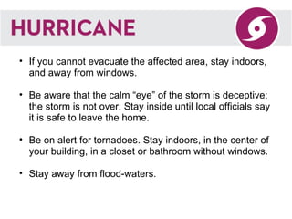 If you cannot evacuate the affected area, stay indoors, and away from windows.  Be aware that the calm “eye” of the storm is deceptive; the storm is not over. Stay inside until local officials say it is safe to leave the home.  Be on alert for tornadoes. Stay indoors, in the center of your building, in a closet or bathroom without windows.   Stay away from flood-waters.  