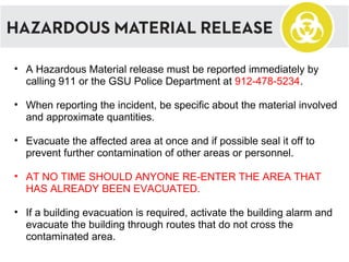 A Hazardous Material release must be reported immediately by calling 911 or the GSU Police Department at  912-478-5234 . When reporting the incident, be specific about the material involved and approximate quantities. Evacuate the affected area at once and if possible seal it off to prevent further contamination of other areas or personnel. AT NO TIME SHOULD ANYONE RE-ENTER THE AREA THAT HAS ALREADY BEEN EVACUATED. If a building evacuation is required, activate the building alarm and evacuate the building through routes that do not cross the contaminated area. 