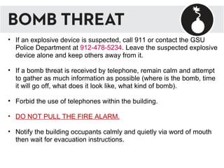 If an explosive device is suspected, call 911 or contact the GSU Police Department at  912-478-5234 . Leave the suspected explosive device alone and keep others away from it.  If a bomb threat is received by telephone, remain calm and attempt to gather as much information as possible (where is the bomb, time it will go off, what does it look like, what kind of bomb). Forbid the use of telephones within the building. DO NOT PULL THE FIRE ALARM. Notify the building occupants calmly and quietly via word of mouth then wait for evacuation instructions. 
