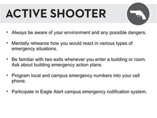 Always be aware of your environment and any possible dangers. Mentally rehearse how you would react in various types of emergency situations. Be familiar with two exits whenever you enter a building or room. Ask about building emergency action plans. Program local and campus emergency numbers into your cell phone. Participate in Eagle Alert campus emergency notification system. 