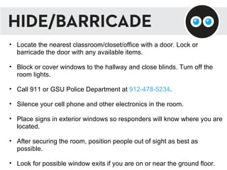 Locate the nearest classroom/closet/office with a door. Lock or barricade the door with any available items. Block or cover windows to the hallway and close blinds. Turn off the room lights. Call 911 or GSU Police Department at  912-478-5234 . Silence your cell phone and other electronics in the room. Place signs in exterior windows so responders will know where you are located. After securing the room, position people out of sight as best as possible. Look for possible window exits if you are on or near the ground floor.  