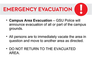 Campus Area Evacuation  – GSU Police will announce evacuation of all or part of the campus grounds. All persons are to immediately vacate the area in question and move to another area as directed.  DO NOT RETURN TO THE EVACUATED AREA.  