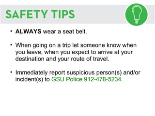 ALWAYS  wear a seat belt. When going on a trip let someone know when you leave, when you expect to arrive at your destination and your route of travel. Immediately report suspicious person(s) and/or incident(s) to  GSU Police 912-478-5234. 