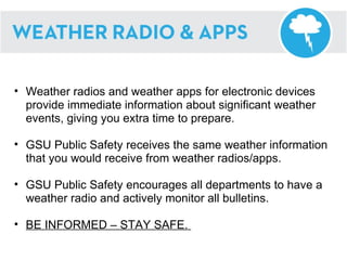 Weather radios and weather apps for electronic devices provide immediate information about significant weather events, giving you extra time to prepare. GSU Public Safety receives the same weather information that you would receive from weather radios/apps. GSU Public Safety encourages all departments to have a weather radio and actively monitor all bulletins. BE INFORMED – STAY SAFE.  