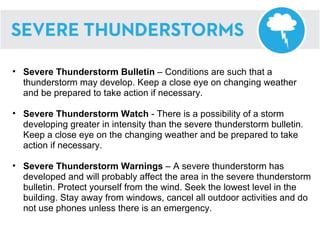 Severe Thunderstorm Bulletin  – Conditions are such that a thunderstorm may develop. Keep a close eye on changing weather and be prepared to take action if necessary. Severe Thunderstorm Watch  - There is a possibility of a storm developing greater in intensity than the severe thunderstorm bulletin. Keep a close eye on the changing weather and be prepared to take action if necessary. Severe Thunderstorm Warnings  – A severe thunderstorm has developed and will probably affect the area in the severe thunderstorm bulletin. Protect yourself from the wind. Seek the lowest level in the building. Stay away from windows, cancel all outdoor activities and do not use phones unless there is an emergency. 