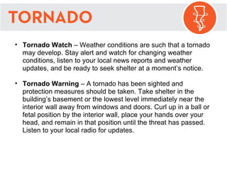 Tornado Watch  – Weather conditions are such that a tornado may develop. Stay alert and watch for changing weather conditions, listen to your local news reports and weather updates, and be ready to seek shelter at a moment’s notice. Tornado Warning  – A tornado has been sighted and protection measures should be taken. Take shelter in the building’s basement or the lowest level immediately near the interior wall away from windows and doors. Curl up in a ball or fetal position by the interior wall, place your hands over your head, and remain in that position until the threat has passed. Listen to your local radio for updates.  