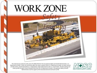 WORK ZONE Safety Training This material was produced under grant SH-19504-SH9 from the Occupational Safety and Health Administration, U.S. Department of Labor. It does not necessarily reflect the views or policies of the U.S. Department of Labor, nor does mention of trade names, commercial products, or organizations imply endorsement by the U.S. Government. This free training was made possible through a Susan Harwood Grant from the US Department of Labor’s Occupational Safety & Health Administration and the support of the Associated General Contractors of ND. 