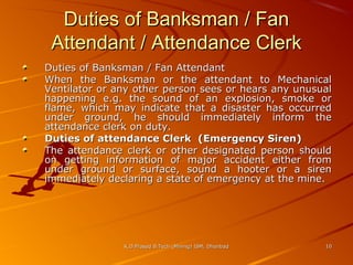 Duties of Banksman / Fan
Attendant / Attendance Clerk
Duties of Banksman / Fan Attendant
When the Banksman or the attendant to Mechanical
Ventilator or any other person sees or hears any unusual
happening e.g. the sound of an explosion, smoke or
flame, which may indicate that a disaster has occurred
under ground, he should immediately inform the
attendance clerk on duty.
Duties of attendance Clerk (Emergency Siren)
The attendance clerk or other designated person should
on getting information of major accident either from
under ground or surface, sound a hooter or a siren
immediately declaring a state of emergency at the mine.

K.D.Prasad B.Tech (Mining) ISM, Dhanbad

10

 