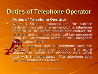 Duties of Telephone Operator
Duties of Telephone Operator
When a Siren is sounded on the surface
declaring the state of emergency, the telephone
operator at the surface should first contact the
manager and on his advice to call key personnel
using the information listed in the Emergency
Organisation Chart.
It is important that all telephone calls are
recorded in a telephone log book. The record
should also include the incoming calls which
deal with the emergency. The telephone calls
may be tabulated as follows:
K.D.Prasad B.Tech (Mining) ISM, Dhanbad

11

 