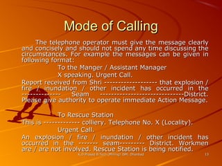 Mode of Calling
The telephone operator must give the message clearly
and concisely and should not spend any time discussing the
circumstances. For example the messages can be given in
following format:
To the Manger / Assistant Manager
X speaking. Urgent Call.
Report received from Shri ------------------- that explosion /
fire / inundation / other incident has occurred in the
-------------Seam
------------------------------District.
Please give authority to operate immediate Action Message.
To Rescue Station
This is ------------- colliery. Telephone No. X (Locality).
Urgent Call.
An explosion / fire / inundation / other incident has
occurred in the ------- seam--------- District. Workmen
are / are not involved. Rescue Station is being notified.
K.D.Prasad B.Tech (Mining) ISM, Dhanbad

13

 