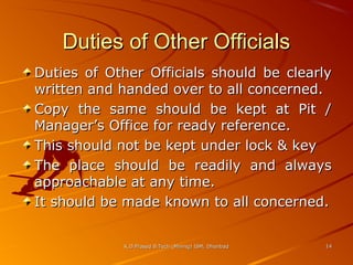 Duties of Other Officials
Duties of Other Officials should be clearly
written and handed over to all concerned.
Copy the same should be kept at Pit /
Manager’s Office for ready reference.
This should not be kept under lock & key
The place should be readily and always
approachable at any time.
It should be made known to all concerned.
K.D.Prasad B.Tech (Mining) ISM, Dhanbad

14

 