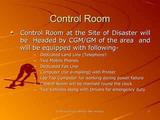 Control Room
Control Room at the Site of Disaster will
be Headed by CGM/GM of the area and
will be equipped with following–
–
–
–
–
–
–

Dedicated Land Line (Telephone)
Two Mobile Phones
Dedicated Fax Line
Computer (for e-mailing) with Printer
Lap Top Computer for working during power failure
Control Room will be manned round the clock
Two Vehicles along with Drivers for emergency duty

K.D.Prasad B.Tech (Mining) ISM, Dhanbad

17

 