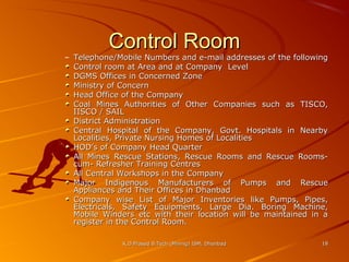 Control Room

– Telephone/Mobile Numbers and e-mail addresses of the following
Control room at Area and at Company Level
DGMS Offices in Concerned Zone
Ministry of Concern
Head Office of the Company
Coal Mines Authorities of Other Companies such as TISCO,
IISCO / SAIL
District Administration
Central Hospital of the Company, Govt. Hospitals in Nearby
Localities, Private Nursing Homes of Localities
HOD’s of Company Head Quarter
All Mines Rescue Stations, Rescue Rooms and Rescue Roomscum- Refresher Training Centres
All Central Workshops in the Company
Major Indigenous Manufacturers of Pumps and Rescue
Appliances and Their Offices in Dhanbad
Company wise List of Major Inventories like Pumps, Pipes,
Electricals, Safety Equipments, Large Dia. Boring Machine,
Mobile Winders etc with their location will be maintained in a
register in the Control Room.
K.D.Prasad B.Tech (Mining) ISM, Dhanbad

18

 