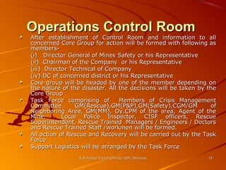 Operations Control Room

After establishment of Control Room and information to all
concerned Core Group for action will be formed with following as
members(i) Director General of Mines Safety or his Representative
(ii) Chairman of the Company or his Representative
(iii) Director Technical of Company
(iv) DC of concerned district or his Representative
Core group will be headed by one of the member depending on
the nature of the disaster. All the decisions will be taken by the
Core Group
Task Force comprising of
Members of Crisis Management
Committee
GM(Rescue),GM(P&P),GM(Safety),CGM/GM
of
Neighboring Area, GM(MM), Dy.CPM of the area, Agent of the
Mine,
Local Police Inspector, CISF officers, Rescue
Superintendent, Rescue Trained Managers / Engineers / Doctors
and Rescue Trained Staff /workmen will be formed.
All action of Rescue and Recovery will be carried out by the Task
Force
Support Logistics will be arranged by the Task Force
K.D.Prasad B.Tech (Mining) ISM, Dhanbad

19

 