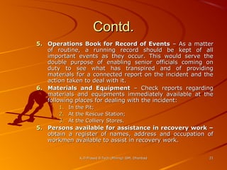 Contd.
5. Operations Book for Record of Events – As a matter
of routine, a running record should be kept of all
important events as they occur. This would serve the
double purpose of enabling senior officials coming on
duty to see what has transpired and of providing
materials for a connected report on the incident and the
action taken to deal with it.
6. Materials and Equipment – Check reports regarding
materials and equipments immediately available at the
following places for dealing with the incident:
1.
2.
3.

In the Pit;
At the Rescue Station;
At the Colliery Stores.

5. Persons available for assistance in recovery work –
obtain a register of names, address and occupation of
workmen available to assist in recovery work.
K.D.Prasad B.Tech (Mining) ISM, Dhanbad

21

 