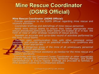 Mine Rescue Coordinator
(DGMS Official)
Mine Rescue Coordinator (DGMS Official)
· Provide assistance to the DGMS Official regarding mine rescue and
recovery activities.
· Coordinate briefings and debriefings of mine rescue personnel.
· Assist mine rescue teams to ensure they follow appropriate mine
rescue procedures,particularly when teams are located at or in bye the
fresh air base or other strategic locations of rescue activity.
· Maintain an accurate and up-to-date record of activities performed by
the mine rescue teams.
· Maintain open communication lines with other command center
personnel and provide advice on potential unsafe mine conditions and
locations, when appropriate.
· Clear all dangerous areas of the mine of all unnecessary personnel
when determined appropriate.
· Obtain DGMS’s technical assistance as needed for the mine rescue and
recovery operations.
· Coordinate with the Command Center Coordinator or other appropriate
company official, the Company’s Public Relations Manager, and DGMS
representatives to ensure regular briefings are provided to families of
mine accident victims as circumstances dictate.
K.D.Prasad B.Tech (Mining) ISM, Dhanbad

23

 