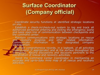 Surface Coordinator
(Company official)
· Coordinate security functions at identified strategic locations
on site.
· Establish a check-in/check-out system to log and track all
authorized personnel entering and exiting the emergency scene
and keep open line of communication between checkpoints and
the command center.
· Maintain communications with strategic locations on rescue
and recovery progress and other related information.
Communicate information to the designated company
spokesperson.
· Maintain comprehensive records, in a logbook, of all activities
underground (if appropriate) and at the surface throughout the
emergency. Record discussions and decisions pertinent to the
coordination of rescue and recovery activities.
· Assist the Command Center Coordinator in maintaining an
accurate and up-to-date mine map of all rescue and recovery
activities.
K.D.Prasad B.Tech (Mining) ISM, Dhanbad

24

 