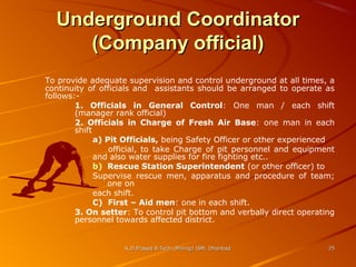Underground Coordinator
(Company official)
To provide adequate supervision and control underground at all times, a
continuity of officials and assistants should be arranged to operate as
follows:1. Officials in General Control: One man / each shift
(manager rank official)
2. Officials in Charge of Fresh Air Base: one man in each
shift
a) Pit Officials, being Safety Officer or other experienced
official, to take Charge of pit personnel and equipment
and also water supplies for fire fighting etc..
b) Rescue Station Superintendent (or other officer) to
Supervise rescue men, apparatus and procedure of team;
one on
each shift.
C) First – Aid men: one in each shift.
3. On setter: To control pit bottom and verbally direct operating
personnel towards affected district.

K.D.Prasad B.Tech (Mining) ISM, Dhanbad

25

 