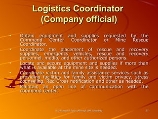 Logistics Coordinator
(Company official)
•
•
•
•
•

Obtain equipment and supplies requested by the
Command
Center
Coordinator
or
Mine
Rescue
Coordinator.
Coordinate the placement of rescue and recovery
supplies, emergency vehicles, rescue and recovery
personnel, media, and other authorized persons.
Locate and secure equipment and supplies if more than
what is available at the mine site is needed.
Coordinate victim and family assistance services such as
providing facilities for family and victim privacy, stress
counseling, Red Cross notification and other as needed.
Maintain an open line of communication with the
command center.

K.D.Prasad B.Tech (Mining) ISM, Dhanbad

27

 