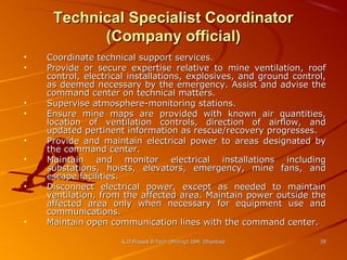 Technical Specialist Coordinator
(Company official)
•
•

•
•
•
•
•

•

Coordinate technical support services.
Provide or secure expertise relative to mine ventilation, roof
control, electrical installations, explosives, and ground control,
as deemed necessary by the emergency. Assist and advise the
command center on technical matters.
Supervise atmosphere-monitoring stations.
Ensure mine maps are provided with known air quantities,
location of ventilation controls, direction of airflow, and
updated pertinent information as rescue/recovery progresses.
Provide and maintain electrical power to areas designated by
the command center.
Maintain and monitor electrical installations including
substations, hoists, elevators, emergency, mine fans, and
escape facilities.
Disconnect electrical power, except as needed to maintain
ventilation, from the affected area. Maintain power outside the
affected area only when necessary for equipment use and
communications.
Maintain open communication lines with the command center.
K.D.Prasad B.Tech (Mining) ISM, Dhanbad

28

 