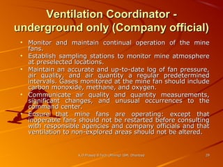 Ventilation Coordinator underground only (Company official)
• Monitor and maintain continual operation of the mine
fans.
• Establish sampling stations to monitor mine atmosphere
at preselected locations.
• Maintain an accurate and up-to-date log of fan pressure,
air quality, and air quantity a regular predetermined
intervals. Gases monitored at the mine fan should include
carbon monoxide, methane, and oxygen.
• Communicate air quality and quantity measurements,
significant changes, and unusual occurrences to the
command center.
• Ensure that mine fans are operating: except that
inoperable fans should not be restarted before consulting
with responsible agencies and company officials and that
ventilation to non-explored areas should not be altered.

K.D.Prasad B.Tech (Mining) ISM, Dhanbad

29

 