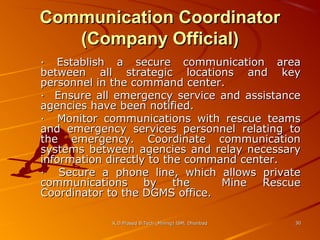 Communication Coordinator
(Company Official)
· Establish a secure communication area
between all strategic locations and key
personnel in the command center.
· Ensure all emergency service and assistance
agencies have been notified.
· Monitor communications with rescue teams
and emergency services personnel relating to
the emergency. Coordinate communication
systems between agencies and relay necessary
information directly to the command center.
· Secure a phone line, which allows private
communications by the
Mine Rescue
Coordinator to the DGMS office.
K.D.Prasad B.Tech (Mining) ISM, Dhanbad

30

 