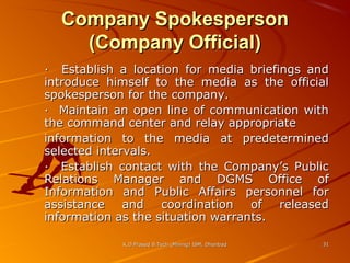 Company Spokesperson
(Company Official)
· Establish a location for media briefings and
introduce himself to the media as the official
spokesperson for the company.
· Maintain an open line of communication with
the command center and relay appropriate
information to the media at predetermined
selected intervals.
· Establish contact with the Company’s Public
Relations Manager and DGMS Office of
Information and Public Affairs personnel for
assistance and
coordination of released
information as the situation warrants.
K.D.Prasad B.Tech (Mining) ISM, Dhanbad

31

 