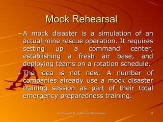 Mock Rehearsal
– A mock disaster is a simulation of an
actual mine rescue operation. It requires
setting
up
a
command
center,
establishing a fresh air base, and
deploying teams on a rotation schedule.
– The idea is not new. A number of
companies already use a mock disaster
training session as part of their total
emergency preparedness training.
K.D.Prasad B.Tech (Mining) ISM, Dhanbad

32

 