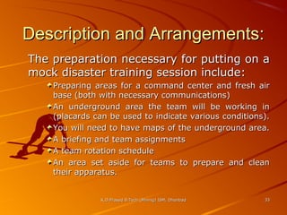 Description and Arrangements:
The preparation necessary for putting on a
mock disaster training session include:
Preparing areas for a command center and fresh air
base (both with necessary communications)
An underground area the team will be working in
(placards can be used to indicate various conditions).
You will need to have maps of the underground area.
A briefing and team assignments
A team rotation schedule
An area set aside for teams to prepare and clean
their apparatus.

K.D.Prasad B.Tech (Mining) ISM, Dhanbad

33

 