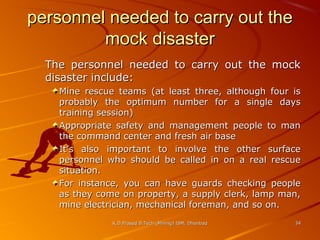 personnel needed to carry out the
mock disaster
The personnel needed to carry out the mock
disaster include:
Mine rescue teams (at least three, although four is
probably the optimum number for a single days
training session)
Appropriate safety and management people to man
the command center and fresh air base
It’s also important to involve the other surface
personnel who should be called in on a real rescue
situation.
For instance, you can have guards checking people
as they come on property, a supply clerk, lamp man,
mine electrician, mechanical foreman, and so on.
K.D.Prasad B.Tech (Mining) ISM, Dhanbad

34

 