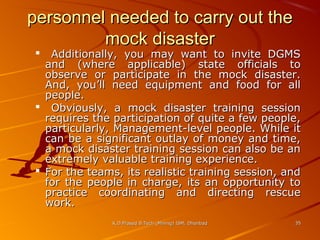 personnel needed to carry out the
mock disaster

Additionally, you may want to invite DGMS
and (where applicable) state officials to
observe or participate in the mock disaster.
And, you’ll need equipment and food for all
people.
 Obviously, a mock disaster training session
requires the participation of quite a few people,
particularly, Management-level people. While it
can be a significant outlay of money and time,
a mock disaster training session can also be an
extremely valuable training experience.
 For the teams, its realistic training session, and
for the people in charge, its an opportunity to
practice coordinating and directing rescue
work.


K.D.Prasad B.Tech (Mining) ISM, Dhanbad

35

 
