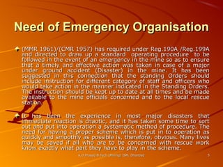 Need of Emergency Organisation
(MMR 1961)/(CMR 1957) has required under Reg.190A /Reg.199A
and directed to draw up a standard operating procedure to be
followed in the event of an emergency in the mine so as to ensure
that a timely and effective action was taken in case of a major
under ground accident (Disaster) in the mine. It has been
suggested in this connection that the standing Orders should
include instruction for different category of staff and officers who
would take action in the manner indicated in the Standing Orders.
The instruction should be kept up to date at all times and be made
available to the mine officials concerned and to the local rescue
station.
It has been the experience in most major disasters that
immediate reaction is chaotic, and it has taken some time to sort
out and put into operation a systematic method of procedure. The
need for having a proper scheme which is put in to operation as
quickly and smoothly as possible is, therefore, obvious. Many lives
may be saved if all who are to be concerned with rescue work
know exactly what part they have to play in the scheme.
K.D.Prasad B.Tech (Mining) ISM, Dhanbad

5

 